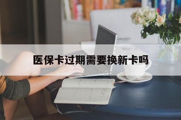 乐清最新医保卡过期需要换新卡吗方法分析(最方便真实的乐清医保卡过期了怎么办理流程方法)